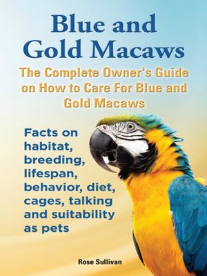 cover image of Blue and Gold Macaws, the Complete Owner's Guide on How to Care for Blue and Yellow Macaws, Facts on Habitat, Breeding, Lifespan, Behavior, Diet, Cages, Talking and Suitability as Pets